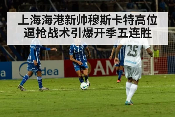 上海海港新帅穆斯卡特高位逼抢战术引爆开季五连胜