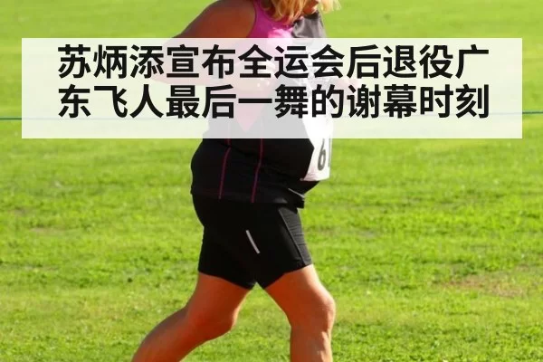 苏炳添宣布全运会后退役广东飞人最后一舞的谢幕时刻